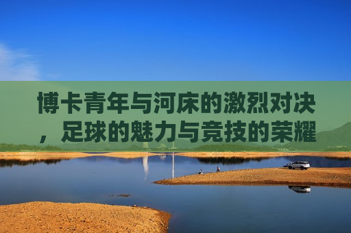 博卡青年与河床的激烈对决，足球的魅力与竞技的荣耀，博卡青年与河床激战，足球竞技的荣耀与魅力