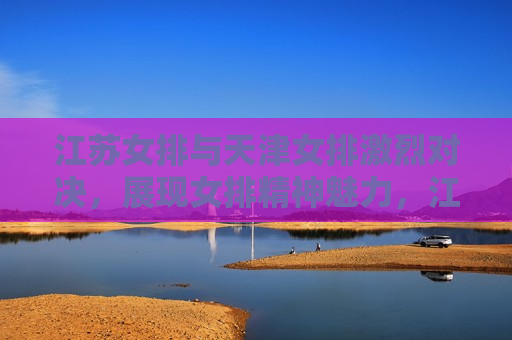 江苏女排与天津女排激烈对决，展现女排精神魅力，江苏与天津女排对决，展现女排精神的魅力，江苏与天津女排对决，展现女排精神魅力