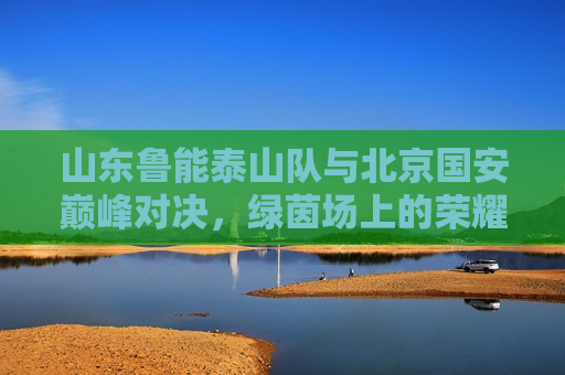 山东鲁能泰山队与北京国安巅峰对决，绿茵场上的荣耀之战