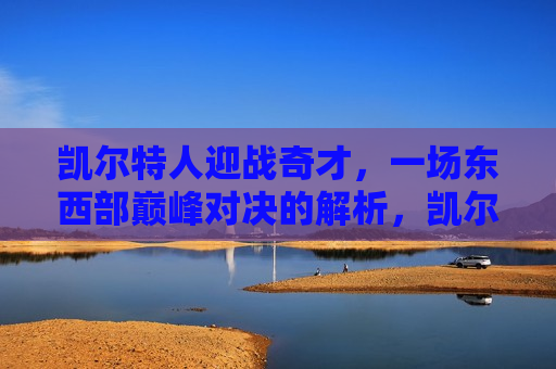 凯尔特人迎战奇才，一场东西部巅峰对决的解析，凯尔特人迎战奇才，东西部巅峰对决解析，东西部巅峰对决，凯尔特人迎战奇才，解析一场激烈对决