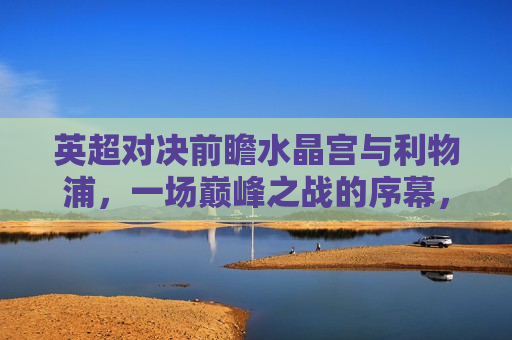 英超对决前瞻水晶宫与利物浦，一场巅峰之战的序幕，英超巅峰之战，水晶宫迎战利物浦，谁将称雄？，英超巅峰之战，水晶宫迎战利物浦，谁将称雄？
