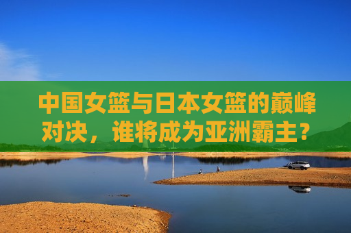 中国女篮与日本女篮的巅峰对决，谁将成为亚洲霸主？，中日女篮巅峰对决，谁将称霸亚洲？，中日女篮争霸亚洲，谁将成为亚洲霸主？