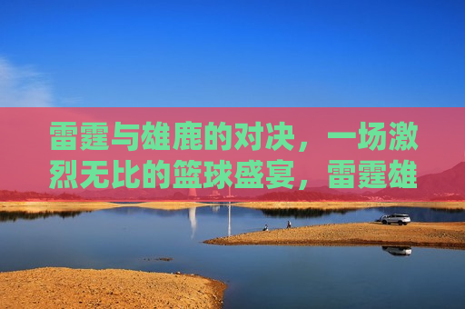 雷霆与雄鹿的对决，一场激烈无比的篮球盛宴，雷霆雄鹿篮球盛宴，激烈对决引爆全场，雷霆雄鹿篮球盛宴，激烈对决引爆全场激情