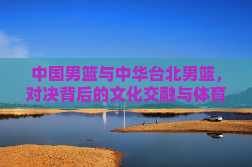 中国男篮与中华台北男篮，对决背后的文化交融与体育精神，中国男篮与中华台北男篮对决，文化交融与体育精神的碰撞，中国男篮与中华台北男篮对决，文化交融与体育精神的碰撞