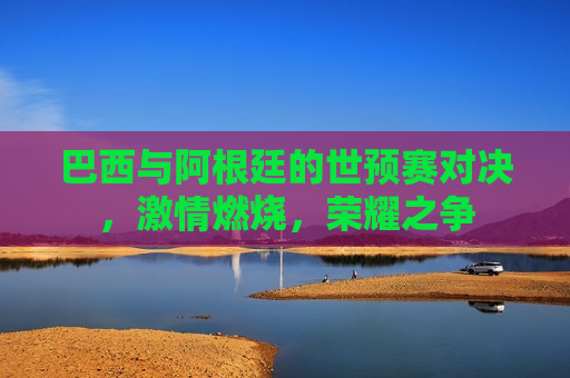 巴西与阿根廷的世预赛对决，激情燃烧，荣耀之争