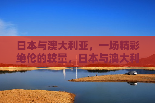 日本与澳大利亚，一场精彩绝伦的较量，日本与澳大利亚，一场激烈对决，日本与澳大利亚，激烈对决上演