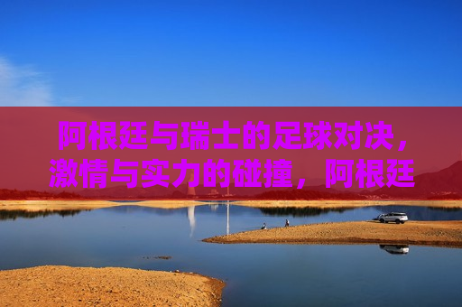 阿根廷与瑞士的足球对决,激情与实力的碰撞,阿根廷与瑞士足球对决,激情与实力的交锋,阿根廷与瑞士足球对决,激情与实力的巅峰碰撞 第1张 阿根廷与瑞士的足球对决,激情与实力的碰撞,阿根廷与瑞士足球对决,激情与实力的交锋,阿根廷与瑞士足球对决,激情与实力的巅峰碰撞 第1张