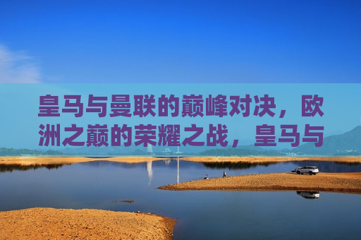 皇马与曼联的巅峰对决，欧洲之巅的荣耀之战，皇马与曼联，欧洲足球之巅的荣耀之战，皇马与曼联，欧洲足球之巅的荣耀对决