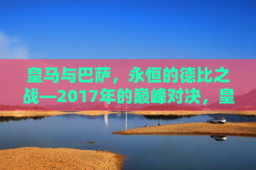 皇马与巴萨，永恒的德比之战—2017年的巅峰对决，皇马与巴萨巅峰对决，永恒德比之战再现