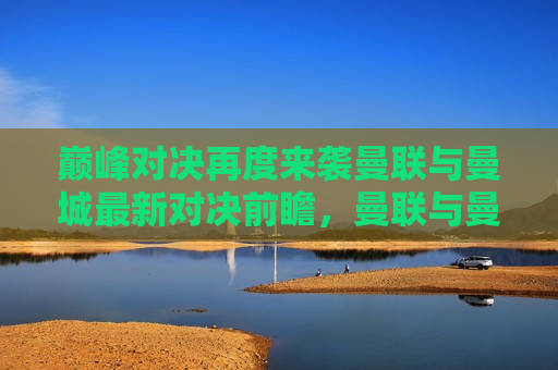 巅峰对决再度来袭曼联与曼城最新对决前瞻，曼联与曼城巅峰对决再度来袭，最新对决前瞻，曼联与曼城巅峰对决再度上演，最新对决前瞻引爆球迷热情