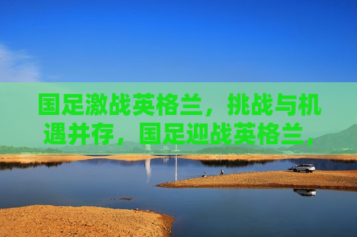 国足激战英格兰，挑战与机遇并存，国足迎战英格兰，挑战与机遇的较量，国足迎战英格兰，挑战与机遇的较量  第1张