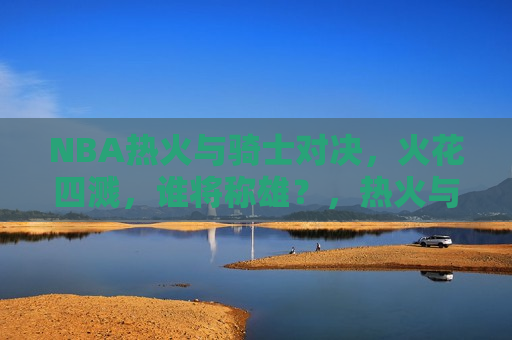 NBA热火与骑士对决，火花四溅，谁将称雄？，热火与骑士对决，火花四溅，谁将成为最后的胜者？，热火与骑士对决，火花四溅，谁将成为最后的胜者？