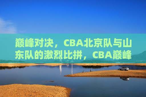 巅峰对决，CBA北京队与山东队的激烈比拼，CBA巅峰之战，北京队与山东队的激烈比拼，CBA巅峰之战，北京队与山东队的激烈对决
