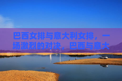 巴西女排与意大利女排，一场激烈的对决，巴西与意大利女排上演激烈对决，巴西与意大利女排上演激烈对决，谁将成为胜者？