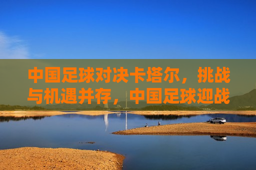 中国足球对决卡塔尔，挑战与机遇并存，中国足球迎战卡塔尔，挑战与机遇的挑战，中国足球迎战卡塔尔，挑战与机遇的较量