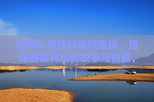里斯本竞技对决阿森纳，足球盛宴背后的故事与前瞻，里斯本竞技与阿森纳对决，足球盛宴背后的故事，里斯本竞技与阿森纳对决，足球盛宴背后的故事与前瞻