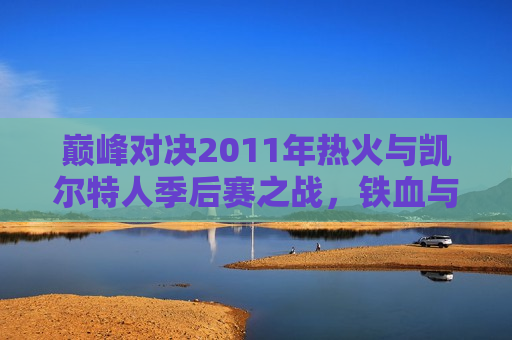 巅峰对决2011年热火与凯尔特人季后赛之战，铁血与天赋的碰撞，巅峰对决，热火与凯尔特人季后赛铁血与天赋的终极碰撞，巅峰对决，热火与凯尔特人季后赛铁血与天赋的终极碰撞