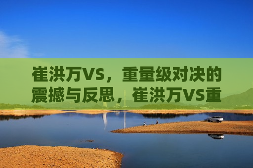 崔洪万VS，重量级对决的震撼与反思，崔洪万VS重量级对决，震撼与挑战，崔洪万与重量级对决，震撼与挑战