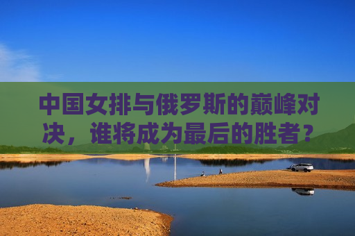 中国女排与俄罗斯的巅峰对决，谁将成为最后的胜者？，中俄女排巅峰对决，谁将笑到最后？，中俄女排巅峰对决，谁将笑到最后？