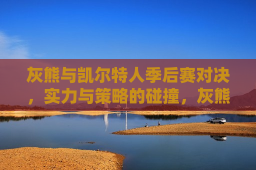 灰熊与凯尔特人季后赛对决，实力与策略的碰撞，灰熊与凯尔特人季后赛对决，实力与策略的终极较量，灰熊与凯尔特人季后赛对决，实力与策略的终极较量