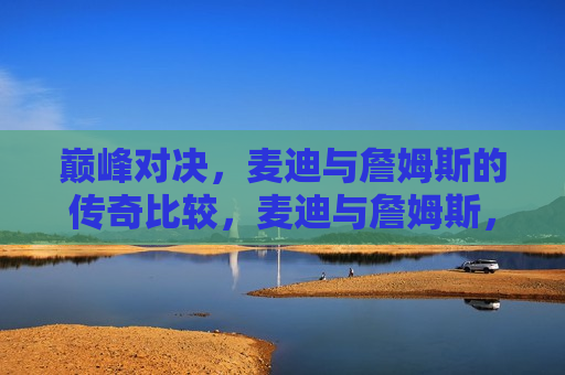 巅峰对决，麦迪与詹姆斯的传奇比较，麦迪与詹姆斯，巅峰对决与传奇比较，麦迪与詹姆斯，巅峰对决与传奇比较