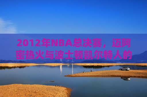 2012年NBA总决赛，迈阿密热火与波士顿凯尔特人的巅峰对决，2012年NBA总决赛，迈阿密热火与波士顿凯尔特人的巅峰之战，2012年NBA总决赛，迈阿密热火与波士顿凯尔特人的巅峰对决
