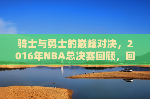 骑士与勇士的巅峰对决，2016年NBA总决赛回顾，回顾巅峰对决，骑士与勇士的2016年NBA总决赛，回顾勇士与骑士的巅峰对决，2016年NBA总决赛精彩瞬间回顾