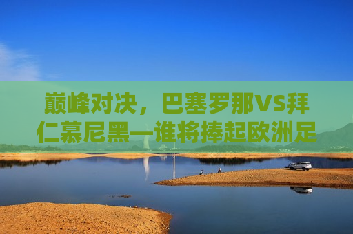 巅峰对决，巴塞罗那VS拜仁慕尼黑—谁将捧起欧洲足球的王冠？，巴塞罗那VS拜仁慕尼黑，巅峰之战，谁将问鼎欧洲足球王冠？，巴塞罗那VS拜仁慕尼黑，巅峰之战，欧洲足球王冠归属谁？