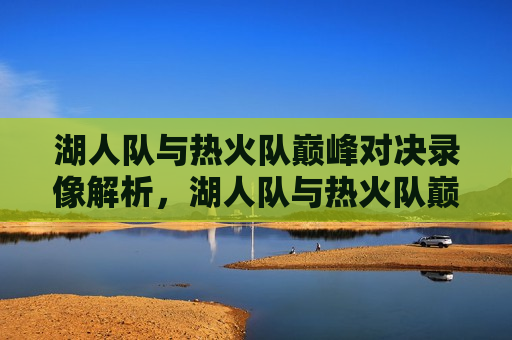 湖人队与热火队巅峰对决录像解析，湖人队与热火队巅峰对决录像解析，谁更胜一筹？，湖人队与热火队巅峰对决，谁更胜一筹？录像解析揭秘