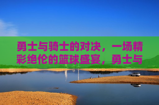 勇士与骑士的对决，一场精彩绝伦的篮球盛宴，勇士与骑士对决，篮球盛宴引爆激情，勇士与骑士对决引爆篮球盛宴激情