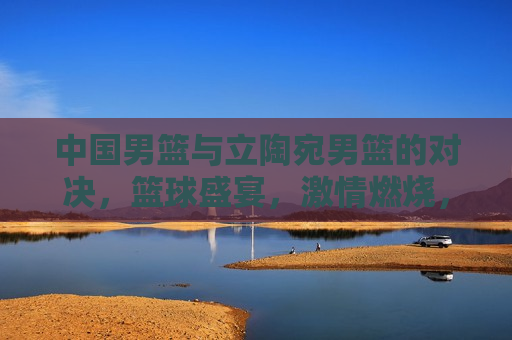 中国男篮与立陶宛男篮的对决,篮球盛宴,激情燃烧,中国VS立陶宛,篮球盛宴,激情碰撞,中国VS立陶宛,篮球盛宴,激情碰撞 第1张 中国男篮与立陶宛男篮的对决,篮球盛宴,激情燃烧,中国VS立陶宛,篮球盛宴,激情碰撞,中国VS立陶宛,篮球盛宴,激情碰撞 第1张