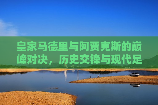 皇家马德里与阿贾克斯的巅峰对决，历史交锋与现代足球的碰撞，皇家马德里与阿贾克斯，历史交锋与现代足球的巅峰对决，皇家马德里与阿贾克斯，历史交锋与现代足球的巅峰对决