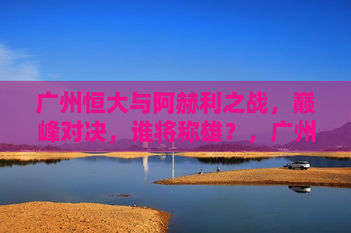 广州恒大与阿赫利之战，巅峰对决，谁将称雄？，广州恒大与阿赫利巅峰之战，谁将称雄？，广州恒大与阿赫利巅峰之战，谁将称雄？
