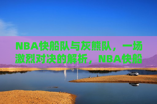 NBA快船队与灰熊队,一场激烈对决的解析,NBA快船队与灰熊队对决解析,谁更胜一筹?,NBA快船队与灰熊队对决,谁更胜一筹? 第1张 NBA快船队与灰熊队,一场激烈对决的解析,NBA快船队与灰熊队对决解析,谁更胜一筹?,NBA快船队与灰熊队对决,谁更胜一筹? 第1张