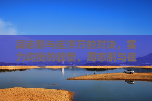 周志鹏与崔洪万的对决，实力均衡的较量，周志鹏与崔洪万，实力均衡的对决，周志鹏与崔洪万，实力均衡的对决