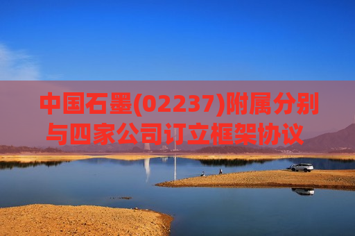 中国石墨(02237)附属分别与四家公司订立框架协议 有关石墨潜在投资及业务合作