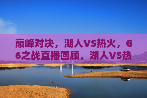 巅峰对决，湖人VS热火，G6之战直播回顾，湖人VS热火，巅峰对决G6之战直播回顾，湖人VS热火巅峰对决，G6之战直播回顾