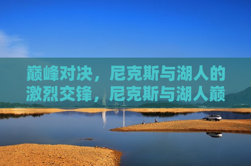 巅峰对决，尼克斯与湖人的激烈交锋，尼克斯与湖人巅峰对决，激烈交锋引爆全场！，尼克斯与湖人巅峰对决，引爆全场！