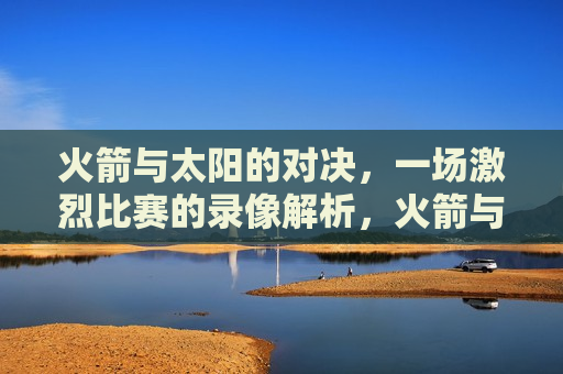 火箭与太阳的对决，一场激烈比赛的录像解析，火箭与太阳对决录像解析，激烈比赛背后的故事，火箭与太阳对决录像解析，激烈比赛背后的故事  第1张