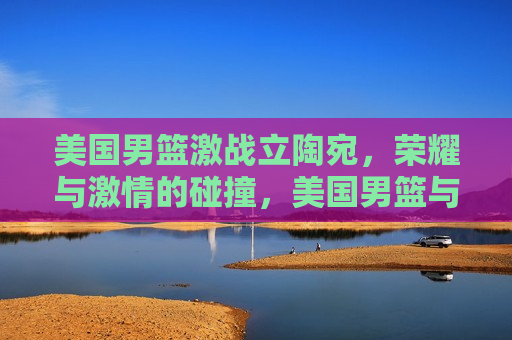美国男篮激战立陶宛，荣耀与激情的碰撞，美国男篮与立陶宛激战，荣耀激情碰撞之夜，美国男篮与立陶宛激战，荣耀与激情的碰撞之夜