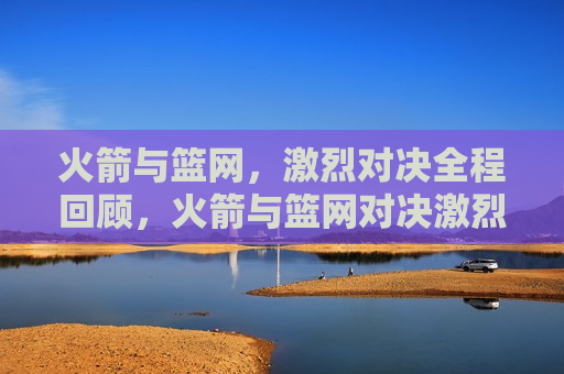 火箭与篮网，激烈对决全程回顾，火箭与篮网对决激烈回顾，火箭与篮网对决激烈回顾，一场不容错过的篮球盛宴