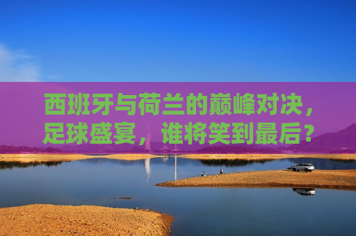 西班牙与荷兰的巅峰对决，足球盛宴，谁将笑到最后？，西班牙与荷兰足球巅峰对决，谁将笑到最后？，西班牙与荷兰足球巅峰对决，谁将笑到最后？