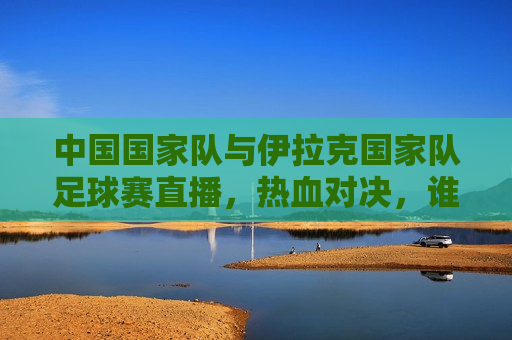 中国国家队与伊拉克国家队足球赛直播，热血对决，谁将胜出？，中国VS伊拉克足球赛，热血对决，谁将胜出？，中国VS伊拉克足球赛，热血对决，谁将胜出？