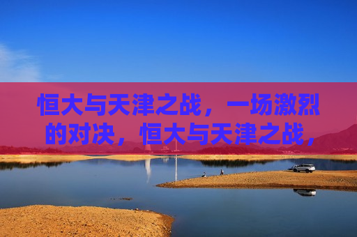 恒大与天津之战,一场激烈的对决,恒大与天津之战,激烈对决点燃激情,恒大与天津之战,点燃激情的激烈对决 第1张 恒大与天津之战,一场激烈的对决,恒大与天津之战,激烈对决点燃激情,恒大与天津之战,点燃激情的激烈对决 第1张