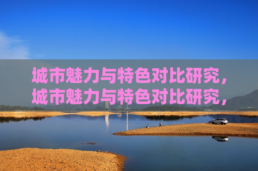 城市魅力与特色对比研究，城市魅力与特色对比研究，城市魅力与特色对比研究，探寻城市独特魅力