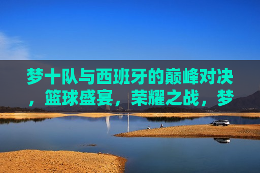 梦十队与西班牙的巅峰对决,篮球盛宴,荣耀之战,梦十队与西班牙终极对决,荣耀之战,梦十队与西班牙终极对决,荣耀之战 第1张 梦十队与西班牙的巅峰对决,篮球盛宴,荣耀之战,梦十队与西班牙终极对决,荣耀之战,梦十队与西班牙终极对决,荣耀之战 第1张