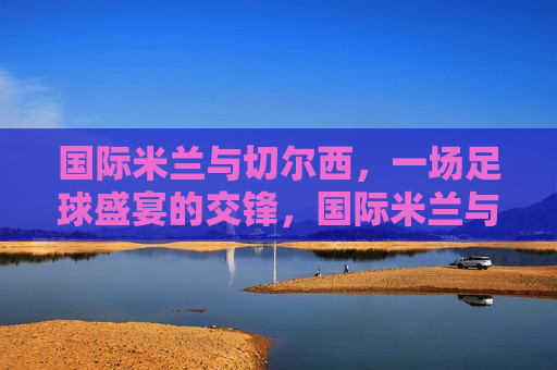 国际米兰与切尔西,一场足球盛宴的交锋,国际米兰与切尔西巅峰对决,足球盛宴的交锋,国际米兰与切尔西巅峰对决,足球盛宴的交锋 第1张 国际米兰与切尔西,一场足球盛宴的交锋,国际米兰与切尔西巅峰对决,足球盛宴的交锋,国际米兰与切尔西巅峰对决,足球盛宴的交锋 第1张