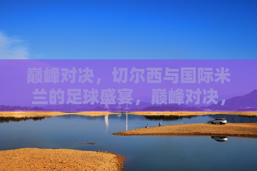 巅峰对决，切尔西与国际米兰的足球盛宴，巅峰对决，切尔西VS国际米兰足球盛宴，切尔西VS国际米兰，巅峰对决，足球盛宴