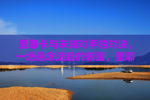 里耶卡与未知对手的对决，一场悬念迭起的较量，里耶卡迎战神秘对手，悬念之战即将上演，里耶卡迎战神秘未知对手，悬念之战即将上演  第1张