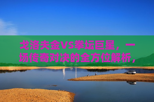 戈洛夫金VS拳坛巨星，一场传奇对决的全方位解析，戈洛夫金VS拳坛巨星，传奇对决全方位解读，戈洛夫金VS拳坛巨星，传奇对决全方位解读